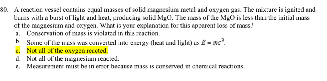 A reaction vessel contains equal masses of solid magnesium metal and oxygen gas. The mixture is ignited and
burns with a burst of light and heat, producing solid MgO. The mass of the MgO is less than the initial mass
of the magnesium and oxygen. What is your explanation for this apparent loss of mass?
a. Conservation of mass is violated in this reaction.
b. Some of the mass was converted into energy (heat and light) as E=mc^2.
c. Not all of the oxygen reacted.
d. Not all of the magnesium reacted.
e. Measurement must be in error because mass is conserved in chemical reactions.