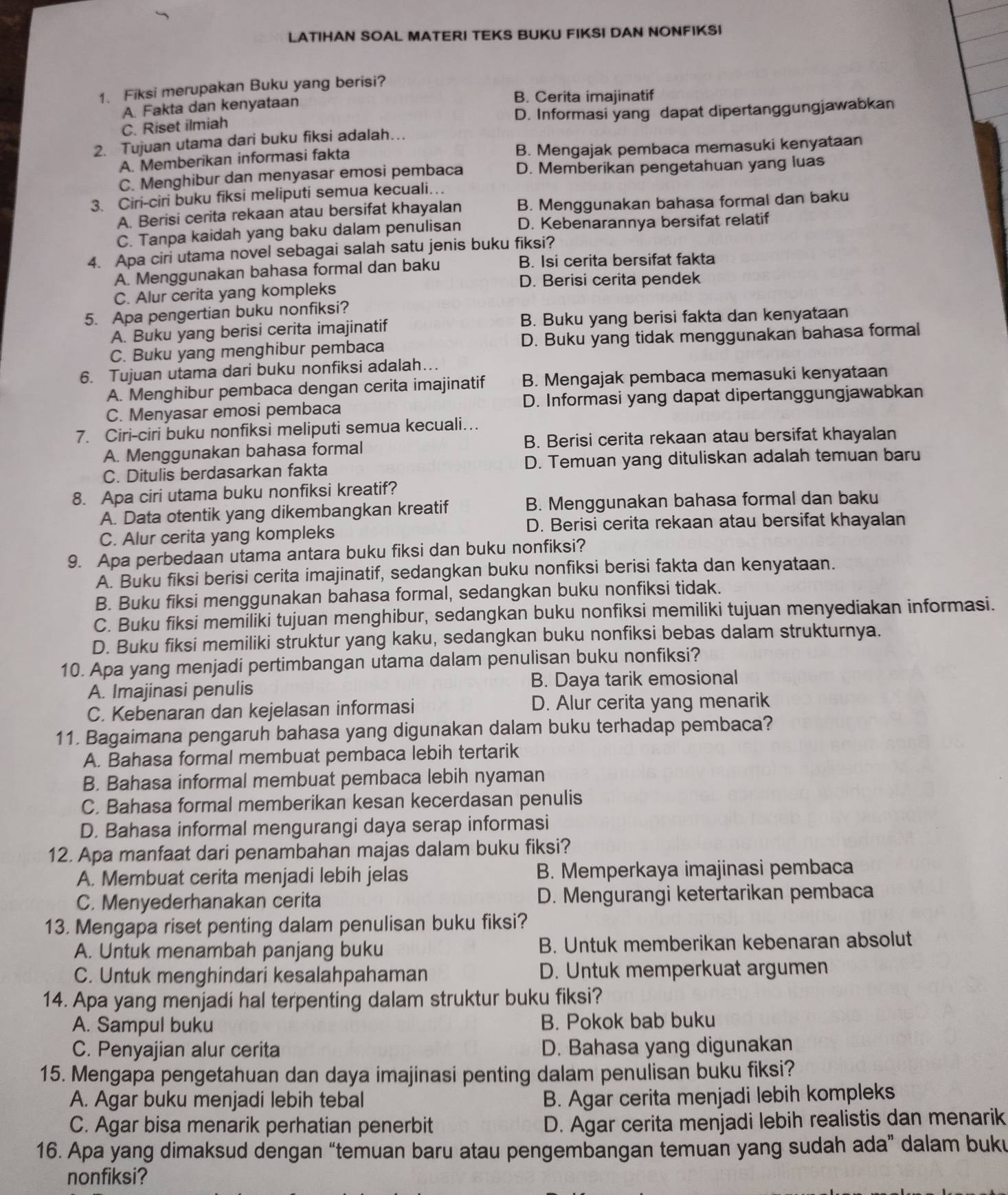 LATIHAN SOAL MATERI TEKS BUKU FIKSI DAN NONFIKSI
1. Fiksi merupakan Buku yang berisi?
A. Fakta dan kenyataan B. Cerita imajinatif
C. Riset ilmiah D. Informasi yang dapat dipertanggungjawabkan
2. Tujuan utama dari buku fiksi adalah…
A. Memberikan informasi fakta B. Mengajak pembaca memasuki kenyataan
C. Menghibur dan menyasar emosi pembaca D. Memberikan pengetahuan yang luas
3. Ciri-ciri buku fiksi meliputi semua kecuali…
A. Berisi cerita rekaan atau bersifat khayalan B. Menggunakan bahasa formal dan baku
C. Tanpa kaidah yang baku dalam penulisan D. Kebenarannya bersifat relatif
4. Apa ciri utama novel sebagai salah satu jenis buku fiksi?
A. Menggunakan bahasa formal dan baku B. Isi cerita bersifat fakta
D. Berisi cerita pendek
C. Alur cerita yang kompleks
5. Apa pengertian buku nonfiksi?
A. Buku yang berisi cerita imajinatif B. Buku yang berisi fakta dan kenyataan
C. Buku yang menghibur pembaca D. Buku yang tidak menggunakan bahasa formal
6. Tujuan utama dari buku nonfiksi adalah…
A. Menghibur pembaca dengan cerita imajinatif B. Mengajak pembaca memasuki kenyataan
C. Menyasar emosi pembaca D. Informasi yang dapat dipertanggungjawabkan
7. Ciri-ciri buku nonfiksi meliputi semua kecuali…
A. Menggunakan bahasa formal B. Berisi cerita rekaan atau bersifat khayalan
C. Ditulis berdasarkan fakta D. Temuan yang dituliskan adalah temuan baru
8. Apa ciri utama buku nonfiksi kreatif?
A. Data otentik yang dikembangkan kreatif B. Menggunakan bahasa formal dan baku
D. Berisi cerita rekaan atau bersifat khayalan
C. Alur cerita yang kompleks
9. Apa perbedaan utama antara buku fiksi dan buku nonfiksi?
A. Buku fiksi berisi cerita imajinatif, sedangkan buku nonfiksi berisi fakta dan kenyataan.
B. Buku fiksi menggunakan bahasa formal, sedangkan buku nonfiksi tidak.
C. Buku fiksi memiliki tujuan menghibur, sedangkan buku nonfiksi memiliki tujuan menyediakan informasi.
D. Buku fiksi memiliki struktur yang kaku, sedangkan buku nonfiksi bebas dalam strukturnya.
10. Apa yang menjadi pertimbangan utama dalam penulisan buku nonfiksi?
A. Imajinasi penulis B. Daya tarik emosional
C. Kebenaran dan kejelasan informasi D. Alur cerita yang menarik
11. Bagaimana pengaruh bahasa yang digunakan dalam buku terhadap pembaca?
A. Bahasa formal membuat pembaca lebih tertarik
B. Bahasa informal membuat pembaca lebih nyaman
C. Bahasa formal memberikan kesan kecerdasan penulis
D. Bahasa informal mengurangi daya serap informasi
12. Apa manfaat dari penambahan majas dalam buku fiksi?
A. Membuat cerita menjadi lebih jelas B. Memperkaya imajinasi pembaca
C. Menyederhanakan cerita D. Mengurangi ketertarikan pembaca
13. Mengapa riset penting dalam penulisan buku fiksi?
A. Untuk menambah panjang buku B. Untuk memberikan kebenaran absolut
C. Untuk menghindari kesalahpahaman D. Untuk memperkuat argumen
14. Apa yang menjadi hal terpenting dalam struktur buku fiksi?
A. Sampul buku B. Pokok bab buku
C. Penyajian alur cerita D. Bahasa yang digunakan
15. Mengapa pengetahuan dan daya imajinasi penting dalam penulisan buku fiksi?
A. Agar buku menjadi lebih tebal B. Agar cerita menjadi lebih kompleks
C. Agar bisa menarik perhatian penerbit
D. Agar cerita menjadi lebih realistis dan menarik
16. Apa yang dimaksud dengan “temuan baru atau pengembangan temuan yang sudah ada” dalam buku
nonfiksi?