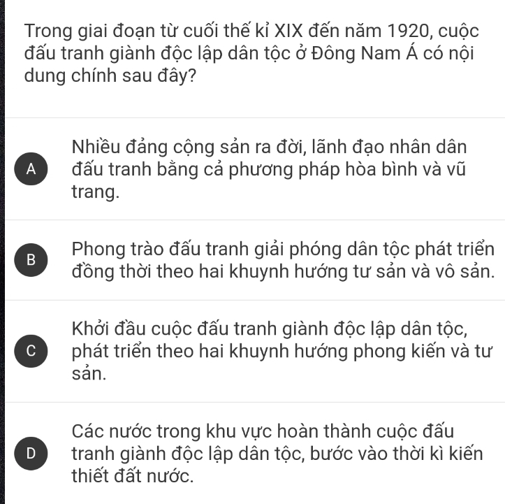 Trong giai đoạn từ cuối thế kỉ XIX đến năm 1920, cuộc
đấu tranh giành độc lập dân tộc ở Đông Nam Á có nội
dung chính sau đây?
Nhiều đảng cộng sản ra đời, lãnh đạo nhân dân
A đấu tranh bằng cả phương pháp hòa bình và vũ
trang.
B Phong trào đấu tranh giải phóng dân tộc phát triển
đồng thời theo hai khuynh hướng tư sản và vô sản.
Khởi đầu cuộc đấu tranh giành độc lập dân tộc,
C phát triển theo hai khuynh hướng phong kiến và tư
sản.
Các nước trong khu vực hoàn thành cuộc đấu
D tranh giành độc lập dân tộc, bước vào thời kì kiến
thiết đất nước.