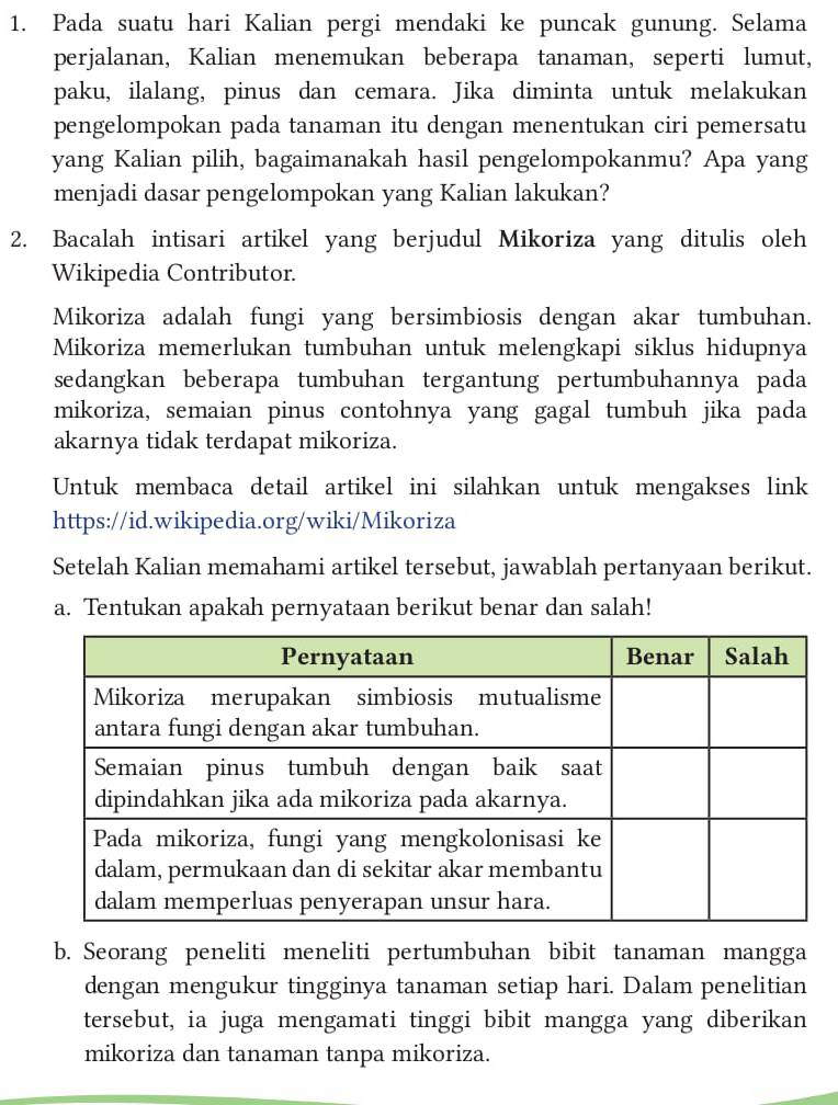 Pada suatu hari Kalian pergi mendaki ke puncak gunung. Selama 
perjalanan, Kalian menemukan beberapa tanaman, seperti lumut, 
paku, ilalang, pinus dan cemara. Jika diminta untuk melakukan 
pengelompokan pada tanaman itu dengan menentukan ciri pemersatu 
yang Kalian pilih, bagaimanakah hasil pengelompokanmu? Apa yang 
menjadi dasar pengelompokan yang Kalian lakukan? 
2. Bacalah intisari artikel yang berjudul Mikoriza yang ditulis oleh 
Wikipedia Contributor. 
Mikoriza adalah fungi yang bersimbiosis dengan akar tumbuhan. 
Mikoriza memerlukan tumbuhan untuk melengkapi siklus hidupnya 
sedangkan beberapa tumbuhan tergantung pertumbuhannya pada 
mikoriza, semaian pinus contohnya yang gagal tumbuh jika pada 
akarnya tidak terdapat mikoriza. 
Untuk membaca detail artikel ini silahkan untuk mengakses link 
https://id.wikipedia.org/wiki/Mikoriza 
Setelah Kalian memahami artikel tersebut, jawablah pertanyaan berikut. 
a. Tentukan apakah pernyataan berikut benar dan salah! 
b. Seorang peneliti meneliti pertumbuhan bibit tanaman mangga 
dengan mengukur tingginya tanaman setiap hari. Dalam penelitian 
tersebut, ia juga mengamati tinggi bibit mangga yang diberikan 
mikoriza dan tanaman tanpa mikoriza.