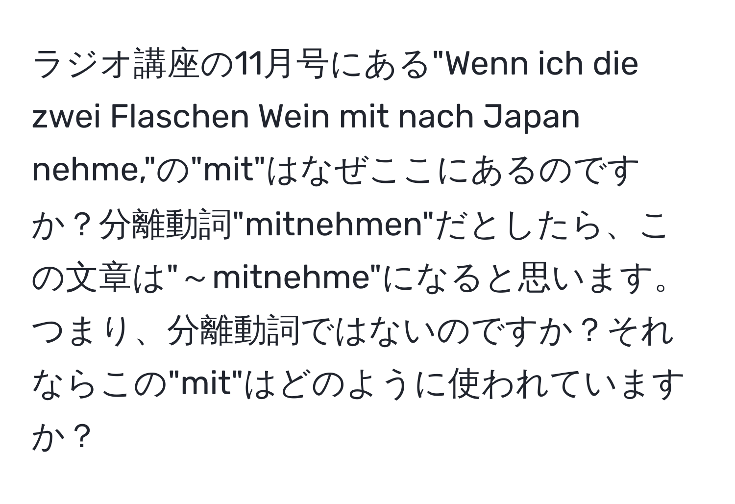 ラジオ講座の11月号にある"Wenn ich die zwei Flaschen Wein mit nach Japan nehme,"の"mit"はなぜここにあるのですか？分離動詞"mitnehmen"だとしたら、この文章は"～mitnehme"になると思います。つまり、分離動詞ではないのですか？それならこの"mit"はどのように使われていますか？