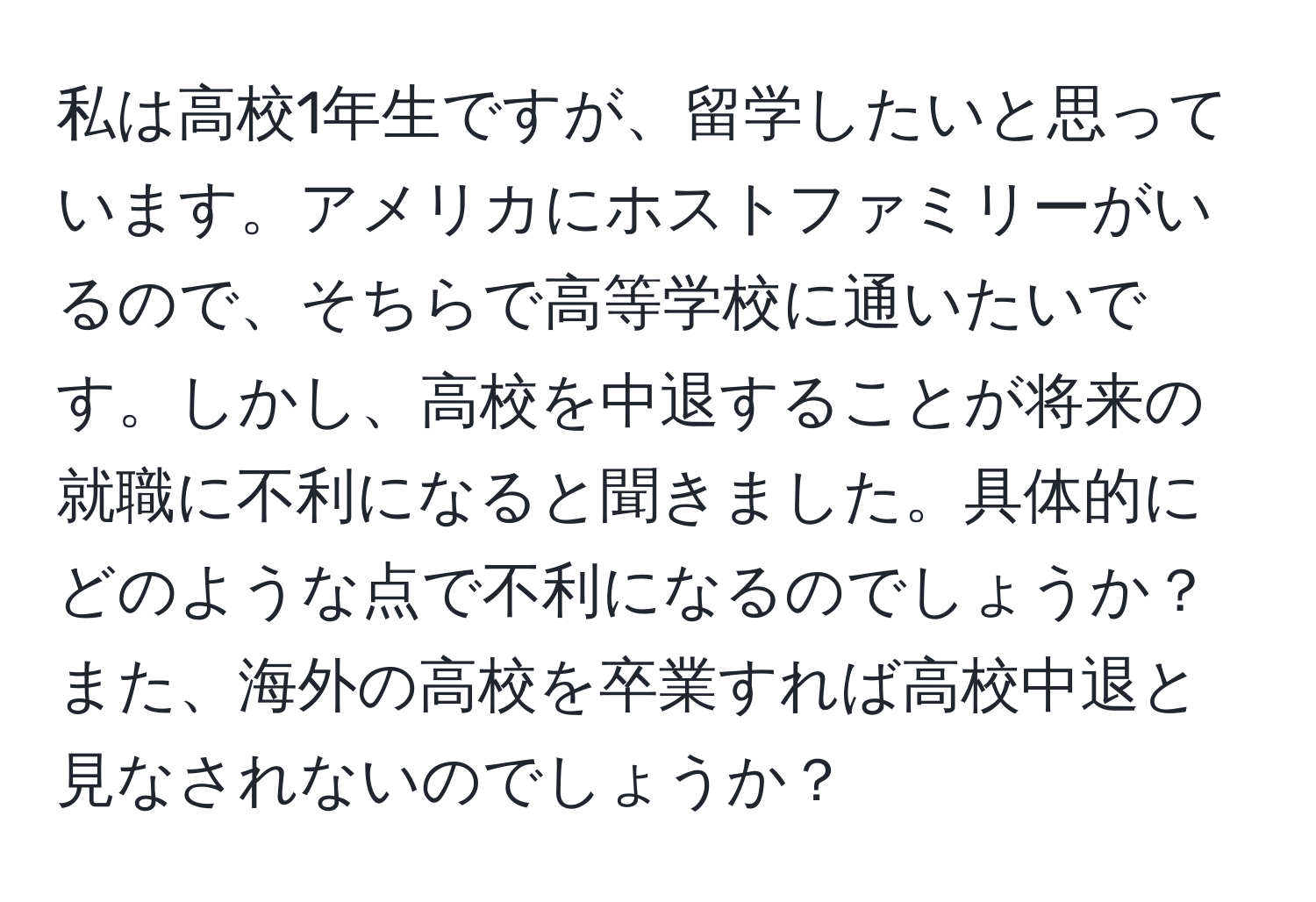 私は高校1年生ですが、留学したいと思っています。アメリカにホストファミリーがいるので、そちらで高等学校に通いたいです。しかし、高校を中退することが将来の就職に不利になると聞きました。具体的にどのような点で不利になるのでしょうか？また、海外の高校を卒業すれば高校中退と見なされないのでしょうか？