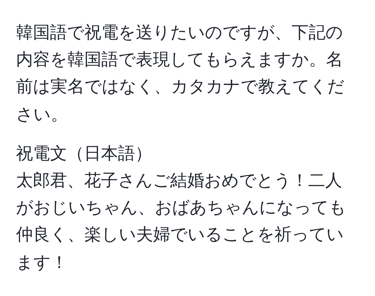 韓国語で祝電を送りたいのですが、下記の内容を韓国語で表現してもらえますか。名前は実名ではなく、カタカナで教えてください。

祝電文日本語
太郎君、花子さんご結婚おめでとう！二人がおじいちゃん、おばあちゃんになっても仲良く、楽しい夫婦でいることを祈っています！