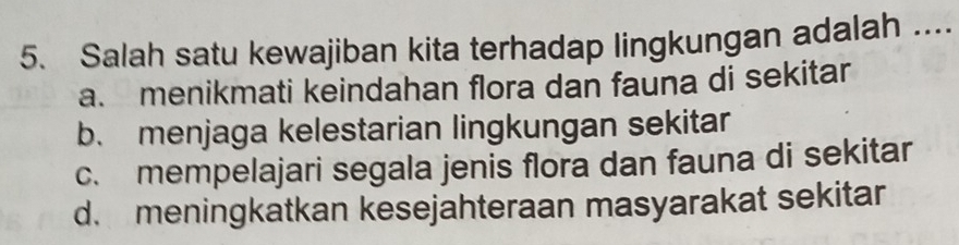 Salah satu kewajiban kita terhadap lingkungan adalah ....
a. menikmati keindahan flora dan fauna di sekitar
b. menjaga kelestarian lingkungan sekitar
c. mempelajari segala jenis flora dan fauna di sekitar
d. meningkatkan kesejahteraan masyarakat sekitar