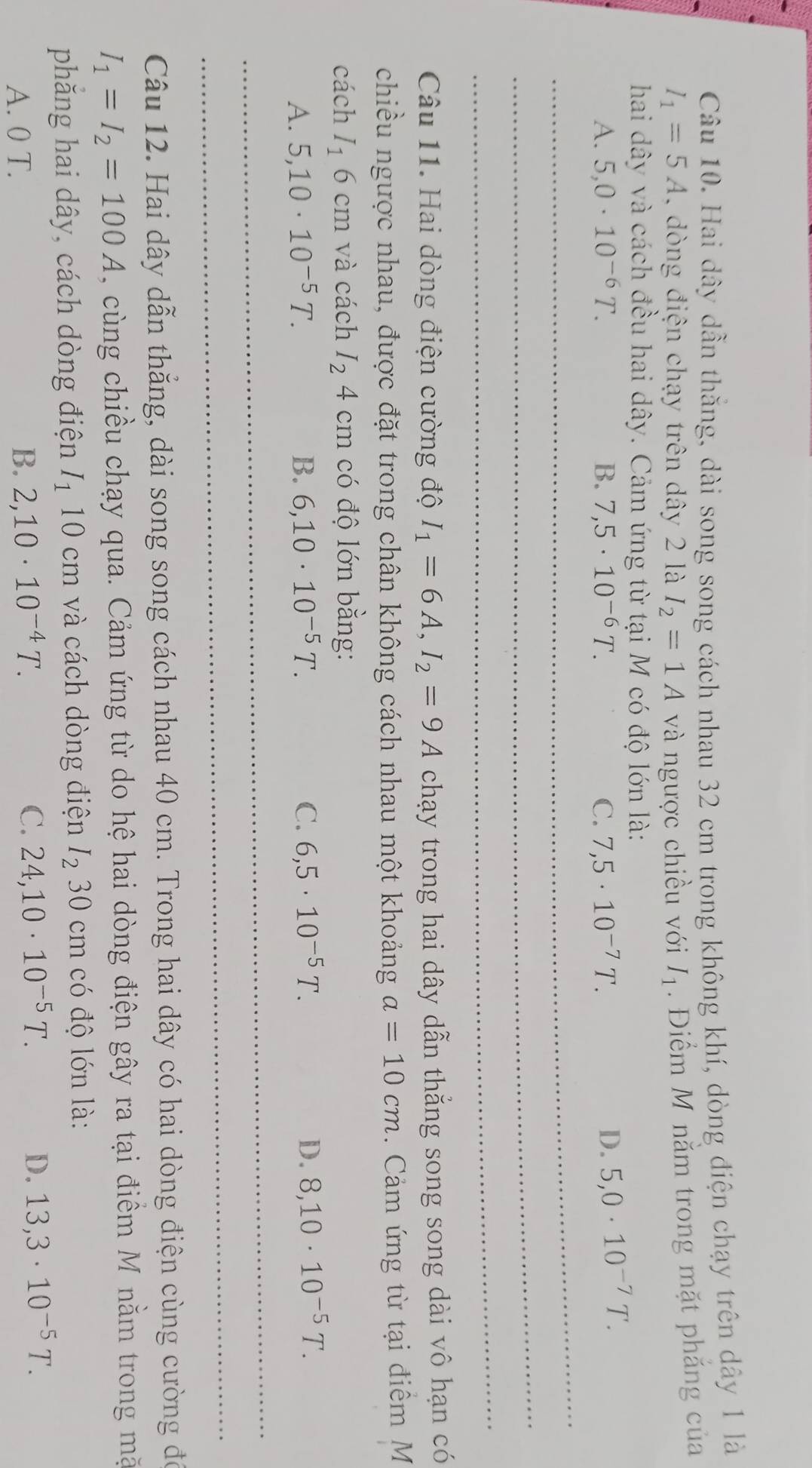 Hai dây dẫn thằng, dài song song cách nhau 32 cm trong không khí, dòng điện chạy trên dây 1 là
I_1=5A ,  òng điện chạy trên dây 2 là I_2=1A và ngược chiều với I_1. Điểm M nằm trong mặt phẳng của
hai dây và cách đều hai dây. Cảm ứng từ tại M có độ lớn là:
A. 5,0· 10^(-6)T. B. 7,5· 10^(-6)T. C. 7,5· 10^(-7)T. D. 5,0· 10^(-7)T.
_
_
_
Câu 11. Hai dòng điện cường độ I_1=6A,I_2=9A chạy trong hai dây dẫn thắng song song dài vô hạn có
chiều ngược nhau, được đặt trong chân không cách nhau một khoảng a=10cm.  Cảm ứng từ tại điểm M
cách I_16cm và cách I_24cm có độ lớn bằng:
A. 5,10· 10^(-5)T. B. 6,10· 10^(-5)T. C. 6,5· 10^(-5)T. D. 8,10· 10^(-5)T.
_
_
Câu 12. Hai dây dẫn thẳng, dài song song cách nhau 40 cm. Trong hai dây có hai dòng điện cùng cường đó
I_1=I_2=100A , cùng chiều chạy qua. Cảm ứng từ do hệ hai dòng điện gây ra tại điểm M nằm trong mặ
phăng hai dây, cách dòng điện I_110cm và cách dòng điện I_230cm có độ lớn là:
A. 0 T. B. 2,10· 10^(-4)T. C. 24,10· 10^(-5)T. D. 13,3· 10^(-5)T.