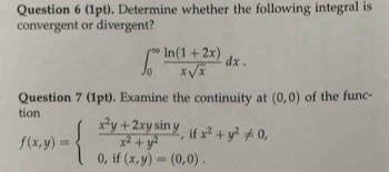 Determine whether the following integral is
convergent or divergent?
∈t _0^((∈fty)frac ln (1+2x))xsqrt(x)dx. 
Question 7 (1pt). Examine the continuity at (0,0)
tían of the func-
f(x,y)=beginarrayl  (x^2y+2xysin y)/x^2+y^2 ,ifx^2+y^2!= 0, 0,if(x,y)=(0,0).endarray.