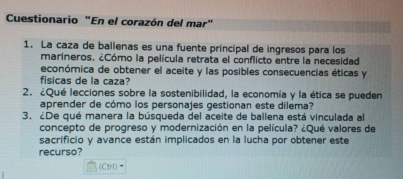 Cuestionario "En el corazón del mar" 
1. La caza de ballenas es una fuente principal de ingresos para los 
marineros. ¿Cómo la película retrata el conflicto entre la necesidad 
económica de obtener el aceite y las posibles consecuencias éticas y 
físicas de la caza? 
2. ¿Qué lecciones sobre la sostenibilidad, la economía y la ética se pueden 
aprender de cómo los personajes gestionan este dilema? 
3. ¿De qué manera la búsqueda del aceite de ballena está vinculada al 
concepto de progreso y modernización en la película? ¿Qué valores de 
sacrificio y avance están implicados en la lucha por obtener este 
recurso? 
(Ctrl)