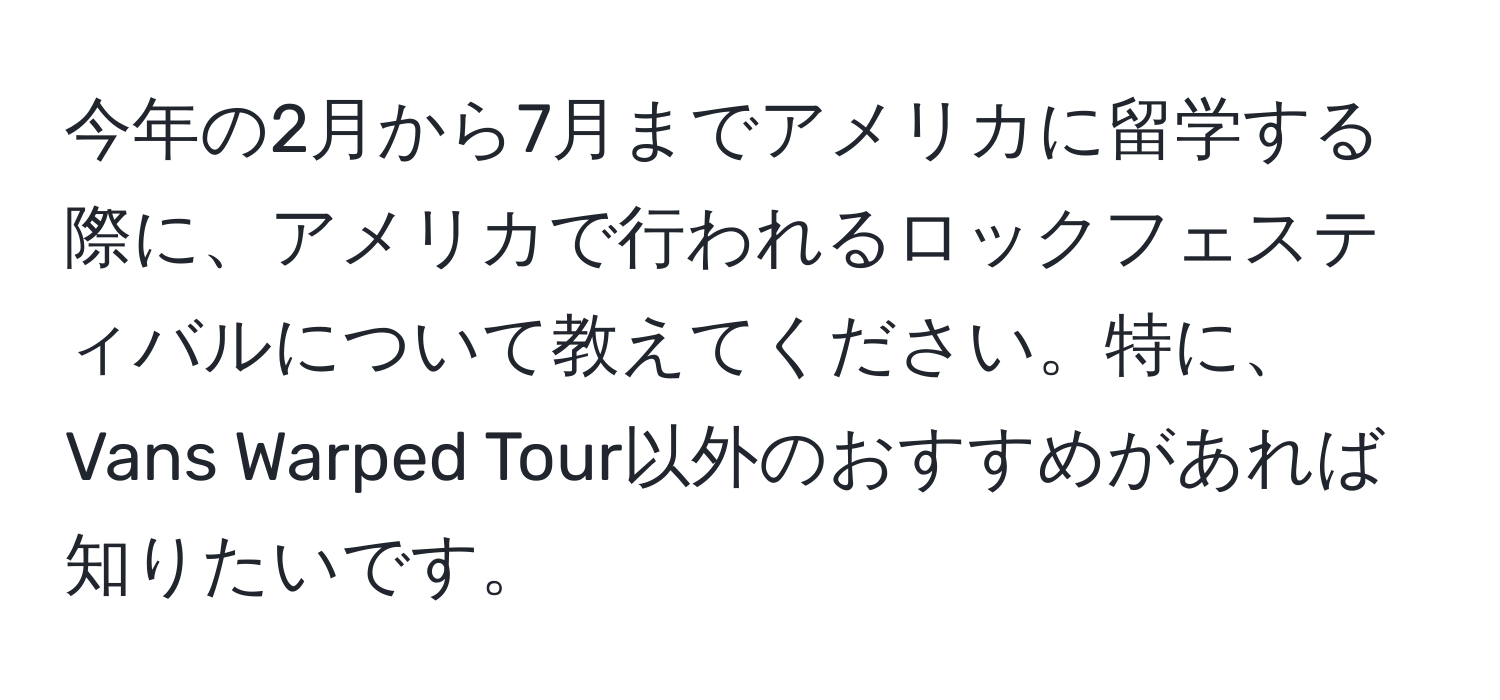 今年の2月から7月までアメリカに留学する際に、アメリカで行われるロックフェスティバルについて教えてください。特に、Vans Warped Tour以外のおすすめがあれば知りたいです。