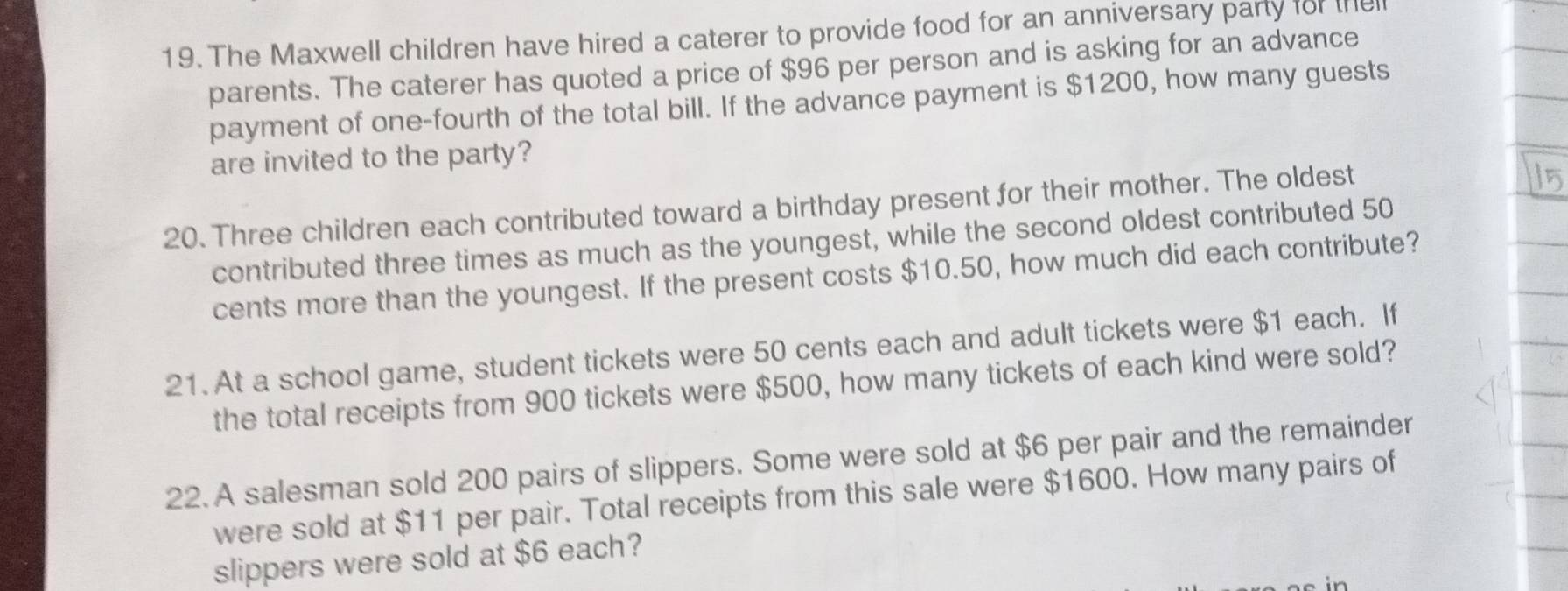 The Maxwell children have hired a caterer to provide food for an anniversary party for the 
parents. The caterer has quoted a price of $96 per person and is asking for an advance 
payment of one-fourth of the total bill. If the advance payment is $1200, how many guests 
are invited to the party? 
20. Three children each contributed toward a birthday present for their mother. The oldest 
contributed three times as much as the youngest, while the second oldest contributed 50
cents more than the youngest. If the present costs $10.50, how much did each contribute? 
21. At a school game, student tickets were 50 cents each and adult tickets were $1 each. If 
the total receipts from 900 tickets were $500, how many tickets of each kind were sold? 
22. A salesman sold 200 pairs of slippers. Some were sold at $6 per pair and the remainder 
were sold at $11 per pair. Total receipts from this sale were $1600. How many pairs of 
slippers were sold at $6 each?