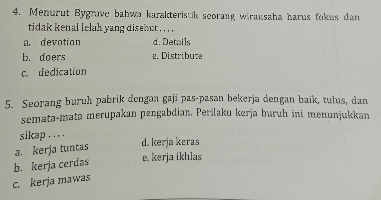 Menurut Bygrave bahwa karakteristik seorang wirausaha harus fokus dan
tidak kenal lelah yang disebut . . . .
a. devotion d. Details
b. doers e. Distribute
c. dedication
5. Seorang buruh pabrik dengan gaji pas-pasan bekerja dengan baik, tulus, dan
semata-mata merupakan pengabdian. Perilaku kerja buruh ini menunjukkan
sikap . . . .
a. kerja tuntas
d. kerja keras
b. kerja cerdas
e. kerja ikhlas
c. kerja mawas