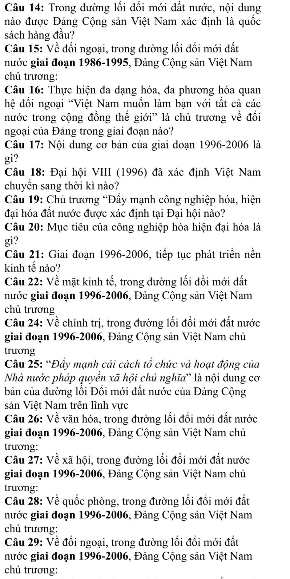 Trong đường lối đổi mới đất nước, nội dung
nào được Đảng Cộng sản Việt Nam xác định là quốc
sách hàng đầu?
Câu 15: Về đối ngoại, trong đường lối đổi mới đất
nước giai đoạn 1986-1995, Đảng Cộng sản Việt Nam
chủ trương:
Câu 16: Thực hiện đa dạng hóa, đa phương hóa quan
hệ đối ngoại “Việt Nam muốn làm bạn với tất cả các
nước trong cộng đồng thế giới'' là chủ trương về đối
ngoại của Đảng trong giai đoạn nào?
Câu 17: Nội dung cơ bản của giai đoạn 1996-2006 là
gì?
Câu 18: Đại hội VIII (1996) đã xác định Việt Nam
chuyển sang thời kì nào?
*  Câu 19: Chủ trương “Đầy mạnh công nghiệp hóa, hiện
đại hóa đất nước được xác định tại Đại hội nào?
Câu 20: Mục tiêu của công nghiệp hóa hiện đại hóa là
gì?
Câu 21: Giai đoạn 1996-2006, tiếp tục phát triển nền
kinh tế nào?
Câu 22: Về mặt kinh tế, trong đường lối đổi mới đất
nước giai đoạn 1996-2006, Đảng Cộng sản Việt Nam
chủ trương
Câu 24: Về chính trị, trong đường lối đổi mới đất nước
giai đoạn 1996-2006, Đảng Cộng sản Việt Nam chủ
trương
Câu 25: “Đẩy mạnh cải cách tổ chức và hoạt động của
Nhà nước pháp quyền xã hội chủ nghĩa”' là nội dung cơ
bản của đường lối Đổi mới đất nước của Đảng Cộng
sản Việt Nam trên lĩnh vực
Câu 26: Về văn hóa, trong đường lối đồi mới đất nước
giai đoạn 1996-2006, Đảng Cộng sản Việt Nam chủ
trương:
Câu 27: Về xã hội, trong đường lối đổi mới đất nước
giai đoạn 1996-2006, Đảng Cộng sản Việt Nam chủ
trương:
Câu 28: Về quốc phòng, trong đường lối đổi mới đất
nước giai đoạn 1996-2006, Đảng Cộng sản Việt Nam
chủ trương:
Câu 29: Về đối ngoại, trong đường lối đổi mới đất
nước giai đoạn 1996-2006, Đảng Cộng sản Việt Nam
chủ trương: