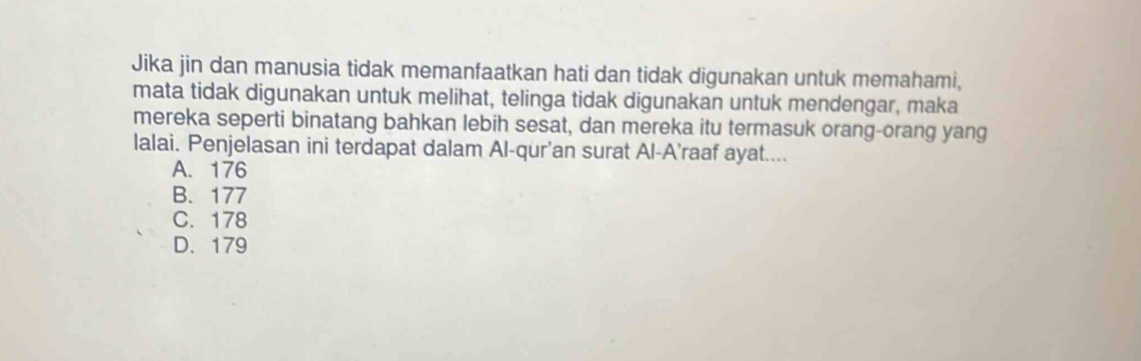 Jika jin dan manusia tidak memanfaatkan hati dan tidak digunakan untuk memahami,
mata tidak digunakan untuk melihat, telinga tidak digunakan untuk mendengar, maka
mereka seperti binatang bahkan lebih sesat, dan mereka itu termasuk orang-orang yang
lalai. Penjelasan ini terdapat dalam Al-qur’an surat Al-A’raaf ayat....
A. 176
B. 177
C. 178
D. 179