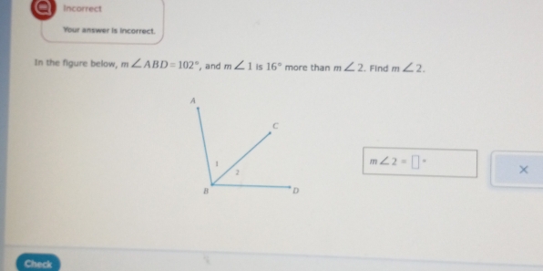 a Incorrect
Your answer is incorrect.
In the figure below, m∠ ABD=102° , and m∠ 1 is 16° more than m∠ 2. Find m∠ 2.
m∠ 2=□° ×
Check