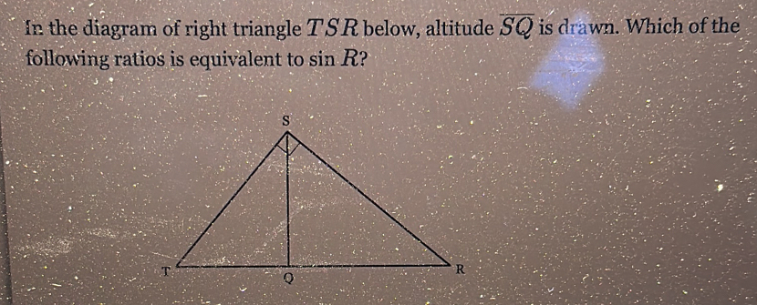 In the diagram of right triangle TSR below, altitude overline SQ is drawn. Which of the 
following ratios is equivalent to sin R