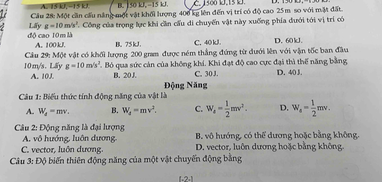 A. 15 kJ, −15 kJ. B. 150 kJ, −15 kJ. C. 1500 kJ, 15 kJ. D. 150 kJ, -130
Câu 28: Một cần cầu nâng một vật khối lượng 400 kg lên đến vị trí có độ cao 25m so với mặt đất.
Lấy g=10m/s^2. Công của trọng lực khi cần cấu di chuyển vật này xuống phía dưới tới vị trí có
độ cao 10 m là
A. 100 kJ. B. 75 kJ. C. 40 kJ. D. 60 kJ.
Câu 29: Một vật có khối lượng 200 gram được ném thẳng đứng từ dưới lên với vận tốc ban đầu
10m/s. Lấy g=10m/s^2. Bỏ qua sức cản của không khí. Khi đạt độ cao cực đại thì thế năng bằng
A. 10J. B. 20 J. C. 30 J. D. 40 J.
Động Năng
Câu 1: Biểu thức tính động năng của vật là
A. W_d=mv. B. W_d=mv^2. C. W_d= 1/2 mv^2. D. W_d= 1/2 mv. 
Câu 2: Động năng là đại lượng
A. vô hướng, luôn dương. B. vô hướng, có thể dương hoặc bằng không.
C. vector, luôn dương. D. vector, luôn dương hoặc bằng không.
Câu 3 DC Ô biến thiên động năng của một vật chuyển động bằng
[-2-]