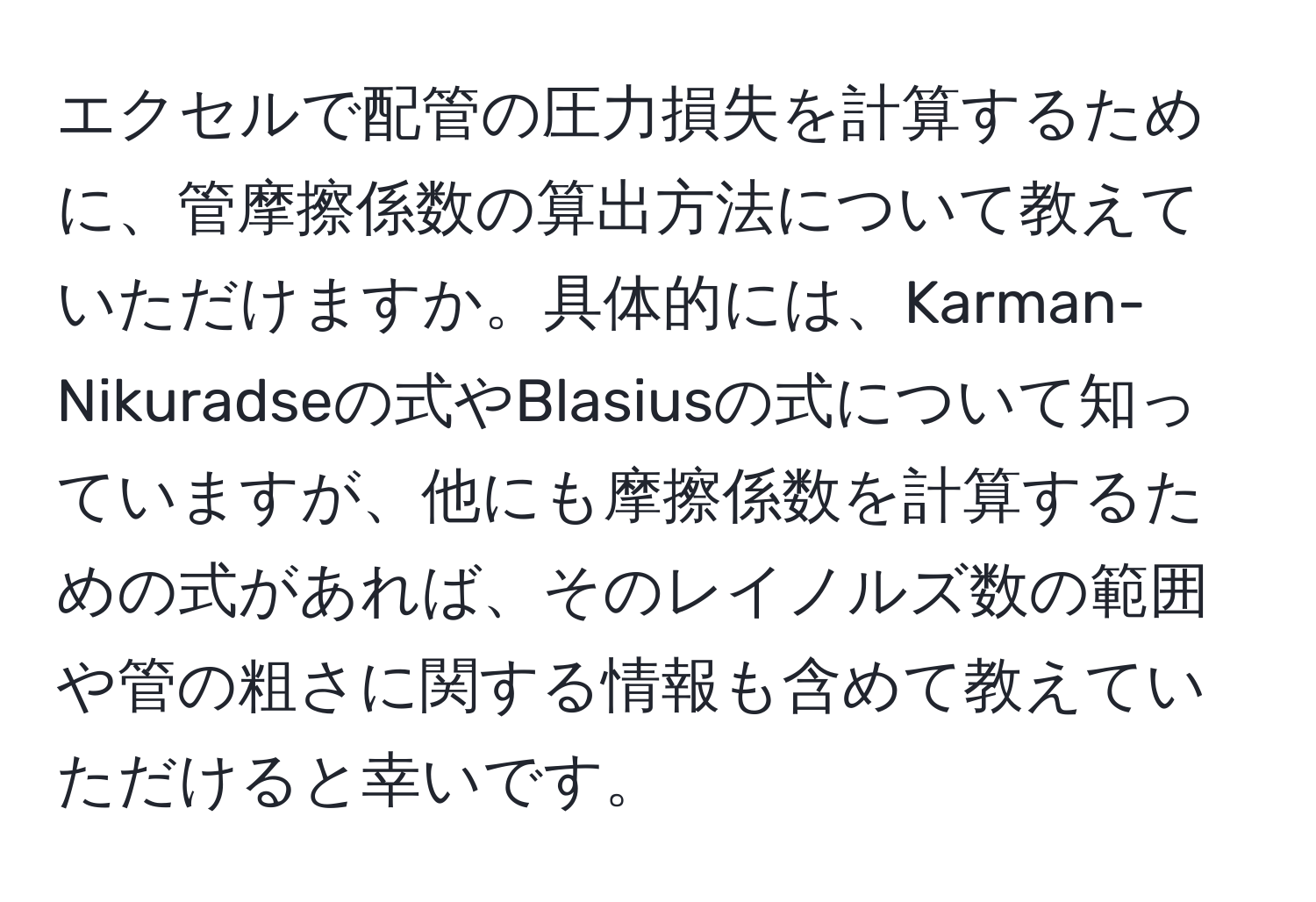 エクセルで配管の圧力損失を計算するために、管摩擦係数の算出方法について教えていただけますか。具体的には、Karman-Nikuradseの式やBlasiusの式について知っていますが、他にも摩擦係数を計算するための式があれば、そのレイノルズ数の範囲や管の粗さに関する情報も含めて教えていただけると幸いです。