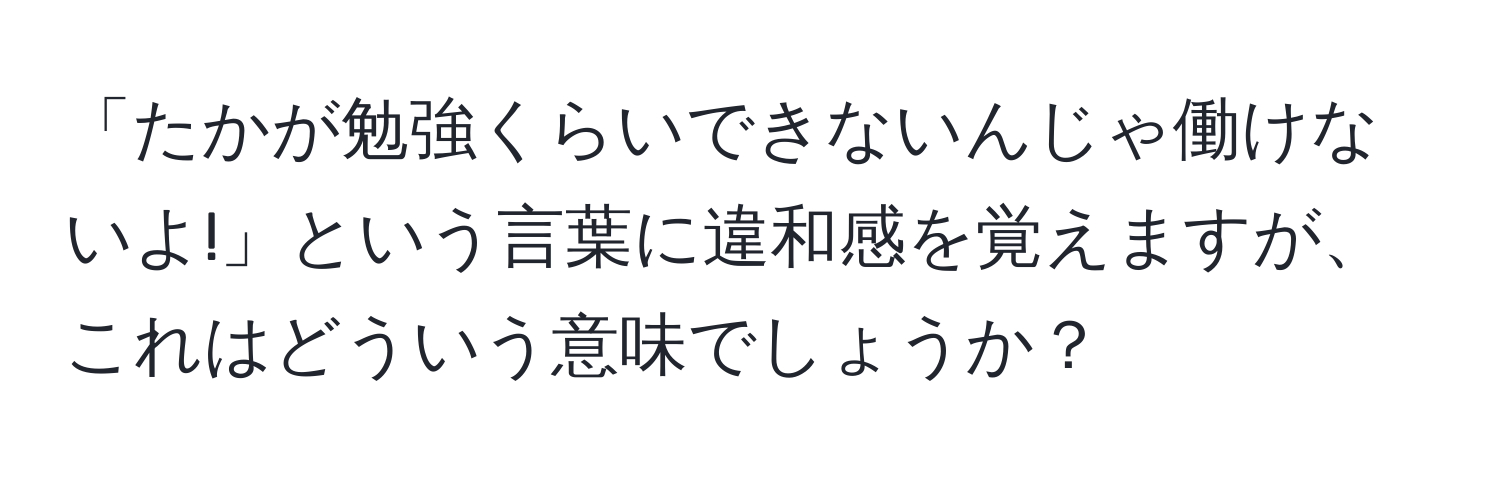 「たかが勉強くらいできないんじゃ働けないよ!」という言葉に違和感を覚えますが、これはどういう意味でしょうか？