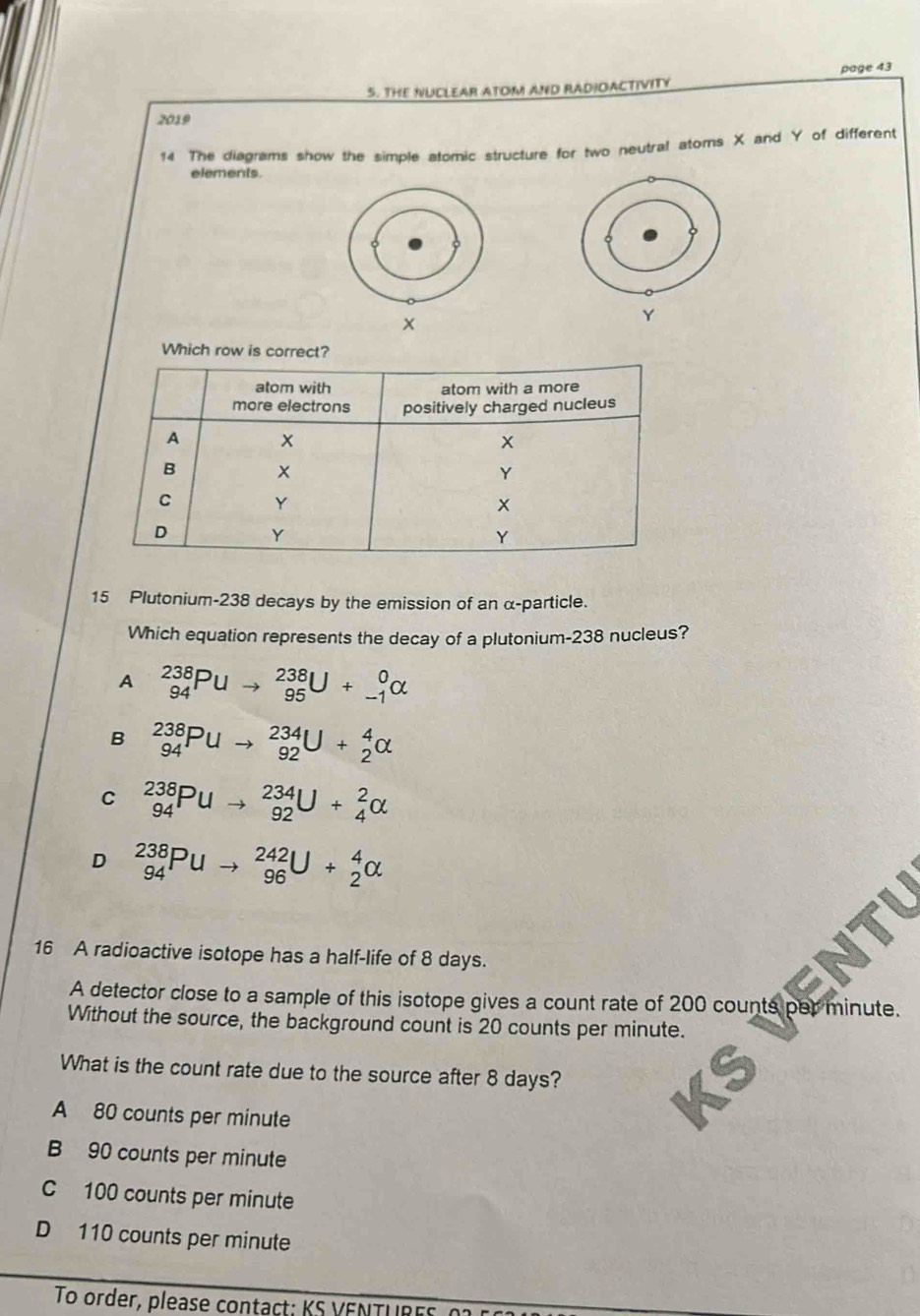 THE NUCLEAR ATOM AND RADIOACTIVITY page 43
2019
14 The diagrams show the simple atomic structure for two neutral atoms X and Y of different
elements
Y
Which row is corr
15 Plutonium- 238 decays by the emission of an α -particle.
Which equation represents the decay of a plutonium- 238 nucleus?
A _(94)^(238)Puto _(95)^(238)U+_(-1)^0alpha
B _(94)^(238)Puto _(92)^(234)U+_2^4alpha
C _(94)^(238)Puto _(92)^(234)U+_4^2alpha
D _(94)^(238)Puto _(96)^(242)U+_2^4alpha
16 A radioactive isotope has a half-life of 8 days.
A detector close to a sample of this isotope gives a count rate of 200 counts par nute .
Without the source, the background count is 20 counts per minute.
What is the count rate due to the source after 8 days?
A 80 counts per minute
B 90 counts per minute
C 100 counts per minute
D 110 counts per minute
To order, please contact: KS VENTURES