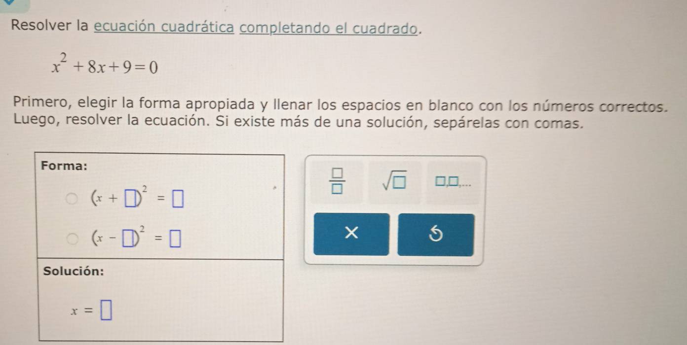 Resolver la ecuación cuadrática completando el cuadrado.
x^2+8x+9=0
Primero, elegir la forma apropiada y llenar los espacios en blanco con los números correctos.
Luego, resolver la ecuación. Si existe más de una solución, sepárelas con comas.
 □ /□   sqrt(□ ) □ ,□ ,
5