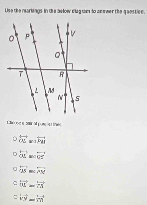 Use the markings in the below diagram to answer the question.
Choose a pair of parallel lines.
overleftrightarrow OL and overleftrightarrow PM
overleftrightarrow OL and overleftrightarrow QS
overleftrightarrow QS and overleftrightarrow PM
overleftrightarrow OL and overleftrightarrow TR
overleftrightarrow VN and overleftrightarrow TR