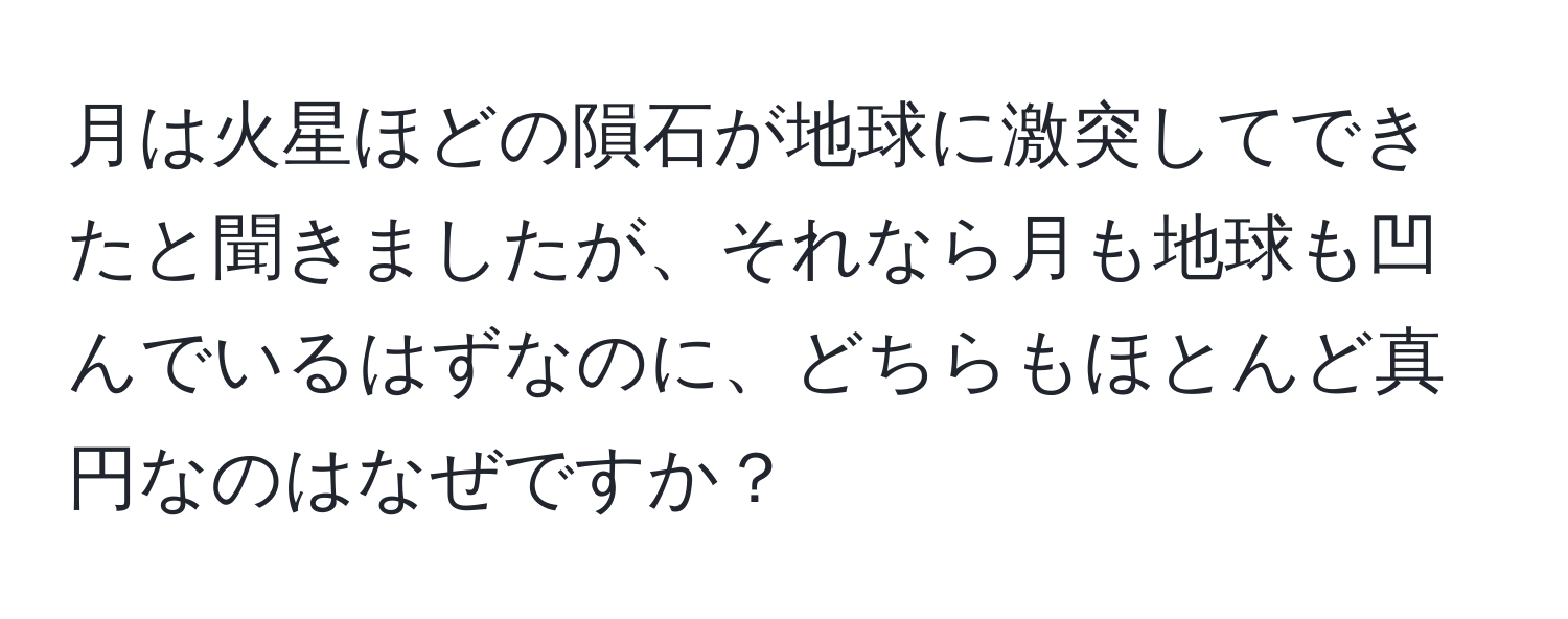 月は火星ほどの隕石が地球に激突してできたと聞きましたが、それなら月も地球も凹んでいるはずなのに、どちらもほとんど真円なのはなぜですか？