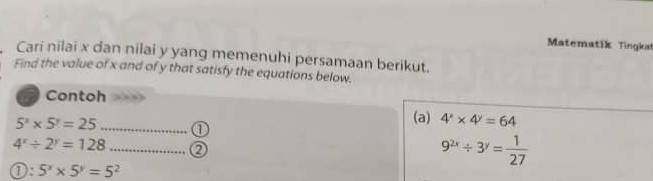 Matematik Tingkat 
Cari nilai x dan nilai y yang memenuhi persamaan berikut. 
Find the value of x and of y that satisfy the equations below. 
Contoh
5^x* 5^y=25 _1 
(a) 4^x* 4^y=64
4^x/ 2^y=128 _Q
9^(2x)/ 3^y= 1/27 
1:5^x* 5^y=5^2