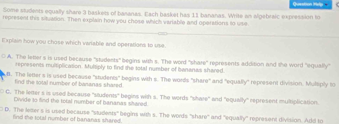 Question Help
Some students equally share 3 baskets of bananas. Each basket has 11 bananas. Write an algebraic expression to
represent this situation. Then explain how you chose which variable and operations to use.
Explain how you chose which variable and operations to use.
A. The letter s is used because 'students" begins with s. The word "share'' represents addition and the word ''equally'
represents multiplication. Multiply to find the total number of bananas shared.
B. The letter s is used because "students" begins with s. The words "share" and "equally" represent division. Multiply to
find the total number of bananas shared.
C. The letter s is used because "students" begins with s. The words "share" and "equally" represent multiplication.
Divide to find the total number of bananas shared.
D. The letter s is used because "students" begins with s. The words "share" and "equally" represent division. Add to
find the total number of bananas shared.