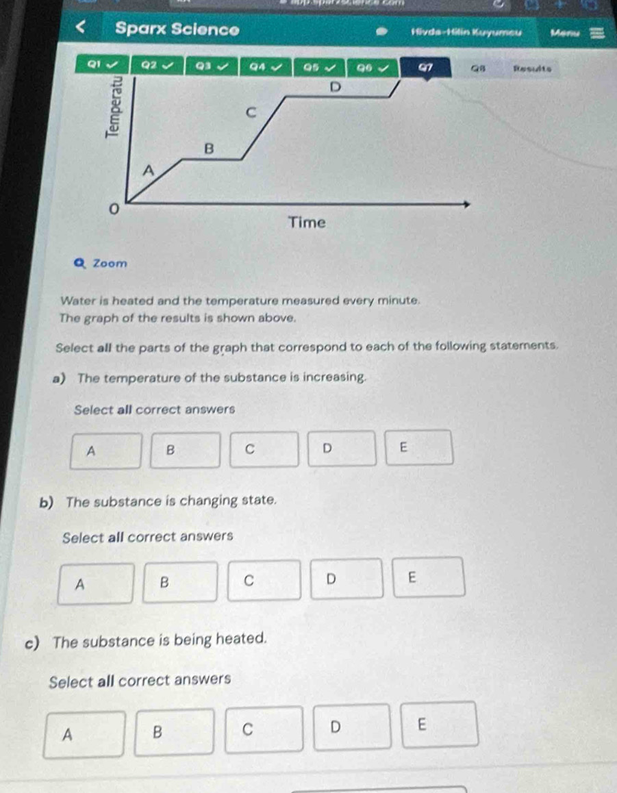 Sparx Science Hivda-Hilin Kuyumeu Meru
Q1 Q2 Q3 Q4 Q5 Q6 Q7 Q8 Results
8
D
C
B
A
Time
Q Zoom
Water is heated and the temperature measured every minute.
The graph of the results is shown above.
Select all the parts of the graph that correspond to each of the following statements.
a) The temperature of the substance is increasing.
Select all correct answers
A B C D E
b) The substance is changing state.
Select all correct answers
A B C D E
c) The substance is being heated.
Select all correct answers
A
B
C D E