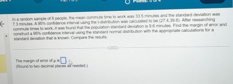 In a random sample of 8 people, the mean commute time to work was 33.5 minutes and the standard deviation was
7.3 minutes. A 95% confidence interval using the t-distribution was calculated to be (27.4,39.6). After researching 
commute times to work, it was found that the population standard deviation is 9.6 minutes. Find the margin of error and 
construct a 95% confidence interval using the standard normal distribution with the appropriate calculations for a 
standard deviation that is known. Compare the results 
The margin of error of μ is □
(Round to two decimal places as needed.)