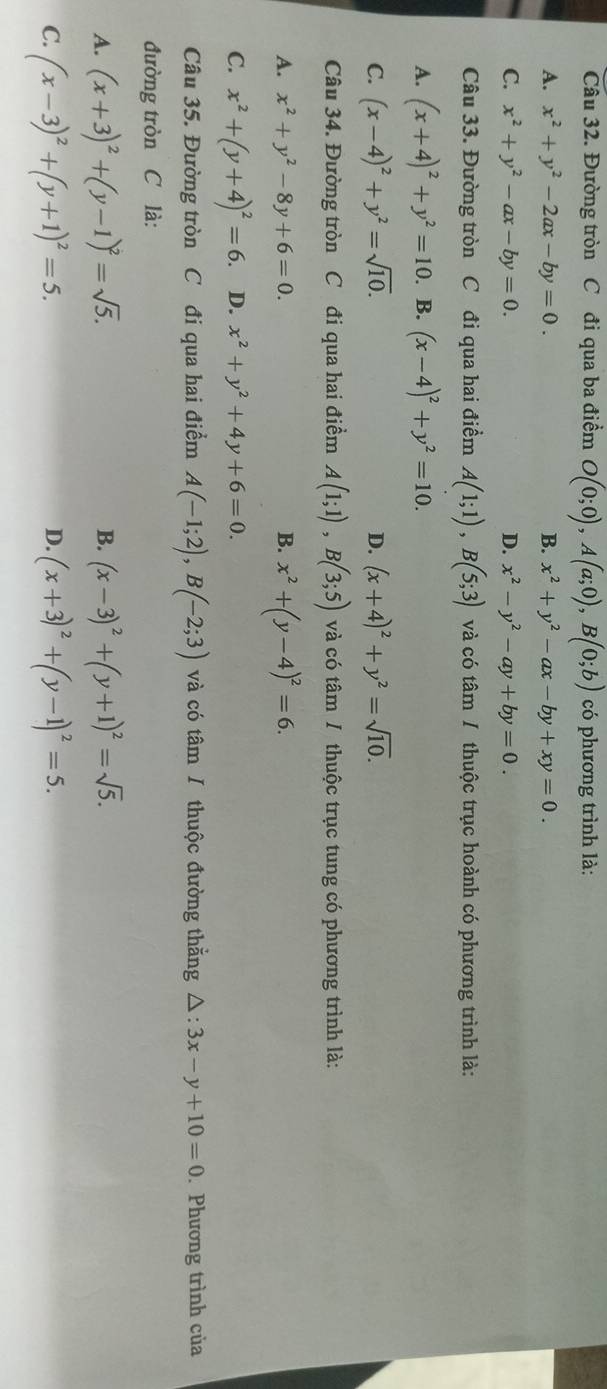 Đường tròn C đi qua ba điểm O(0;0),A(a;0),B(0;b) có phương trình là:
A. x^2+y^2-2ax-by=0. B. x^2+y^2-ax-by+xy=0.
C. x^2+y^2-ax-by=0. D. x^2-y^2-ay+by=0.
Câu 33. Đường tròn C đi qua hai điểm A(1;1),B(5;3) và có tâm / thuộc trục hoành có phương trình là:
A. (x+4)^2+y^2=10. B. (x-4)^2+y^2=10.
C. (x-4)^2+y^2=sqrt(10). D. (x+4)^2+y^2=sqrt(10).
Câu 34. Đường tròn C đi qua hai điểm A(1;1),B(3;5) và có tâm / thuộc trục tung có phương trình là:
A. x^2+y^2-8y+6=0. B. x^2+(y-4)^2=6.
C. x^2+(y+4)^2=6. D. x^2+y^2+4y+6=0.
Câu 35. Đường tròn C đi qua hai điểm A(-1;2),B(-2;3) và có tâm / thuộc đường thắng △ :3x-y+10=0. Phương trình của
đường tròn C là:
A. (x+3)^2+(y-1)^2=sqrt(5). (x-3)^2+(y+1)^2=sqrt(5).
B.
C. (x-3)^2+(y+1)^2=5. (x+3)^2+(y-1)^2=5.
D.