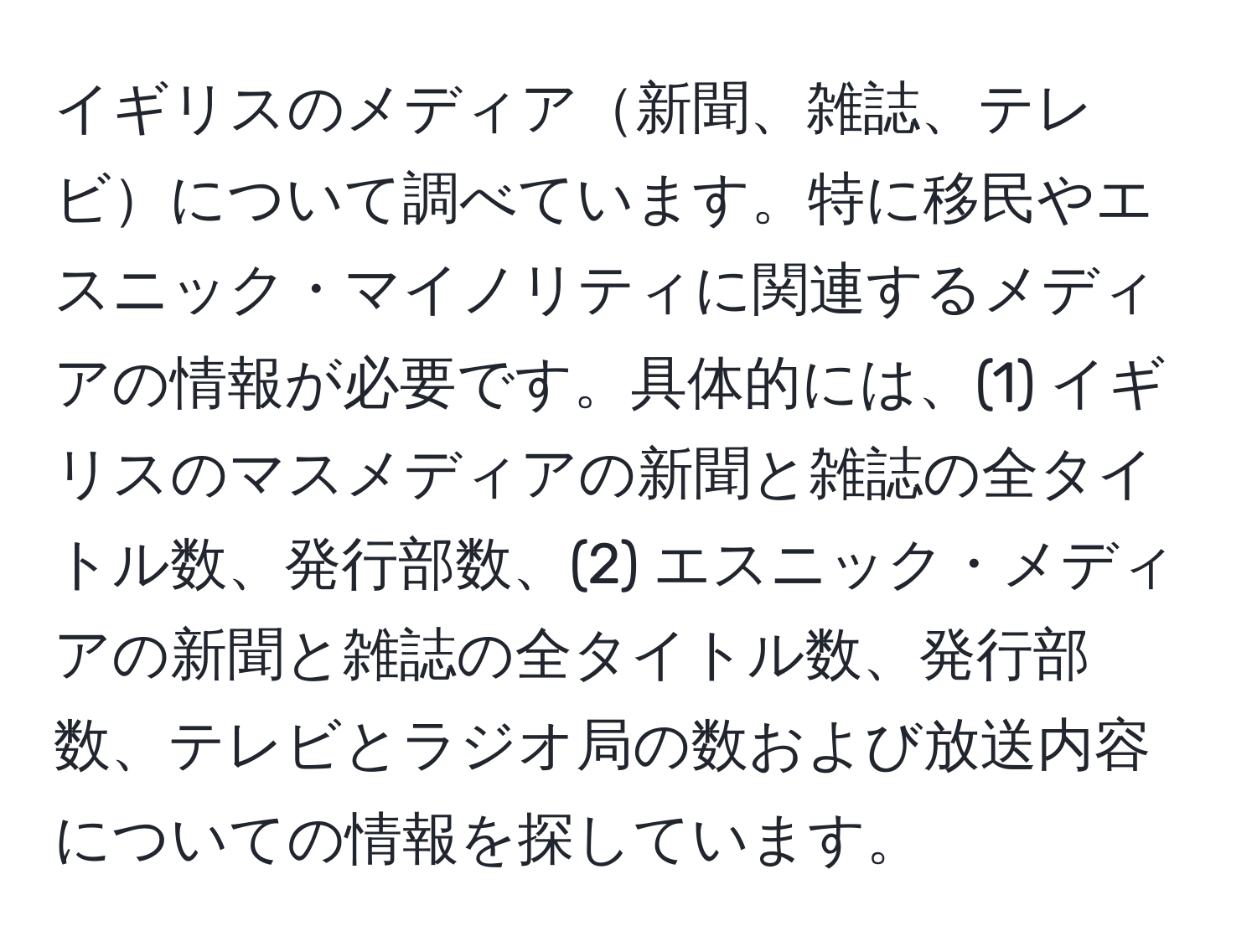 イギリスのメディア新聞、雑誌、テレビについて調べています。特に移民やエスニック・マイノリティに関連するメディアの情報が必要です。具体的には、(1) イギリスのマスメディアの新聞と雑誌の全タイトル数、発行部数、(2) エスニック・メディアの新聞と雑誌の全タイトル数、発行部数、テレビとラジオ局の数および放送内容についての情報を探しています。