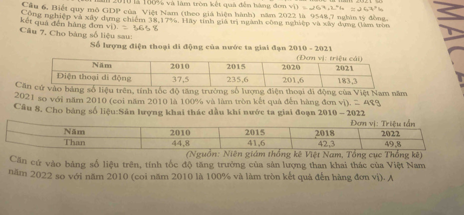 2010 là 100% và làm tròn kết quả đến hàng đơn 
Câu 6. Biết quy mô GDP của Việt Nam (theo giá hiện hành) năm 2022 là 9548, 7 nghin tỷ đồng, 
Công nghiệp và xây dựng chiếm 38, 17%. Hãy tính giá trị ngành công nghiệp và xây dựng (làm tròn 
kết quả đến hàng đơn vị). 
Câu 7. Cho bảng số liệu sau: 
Số lượng điện thoại di động của nước ta giai đạn 2010 - 2021 
Căsố liệu trên, tính tốc độ tăng trưởng số lượng điện thoại di động của Việt Nam năm 
2021 so với năm 2010 (coi năm 2010 là 100% và làm tròn kết quả đến hàng đơn vị). 
Câu 8. Cho bảng số liệu:Sản lượng khai thác dầu khí nước ta giai đoạn 2010 - 2022 
(Ngê Việt Nam, Tổng cục Thống kê) 
Căn cứ vào bảng số liệu trên, tính tốc độ tăng trưởng của sản lượng than khai thác của Việt Nam 
năm 2022 so với năm 2010 (coi năm 2010 là 100% và làm tròn kết quả đến hàng đơn vị). A