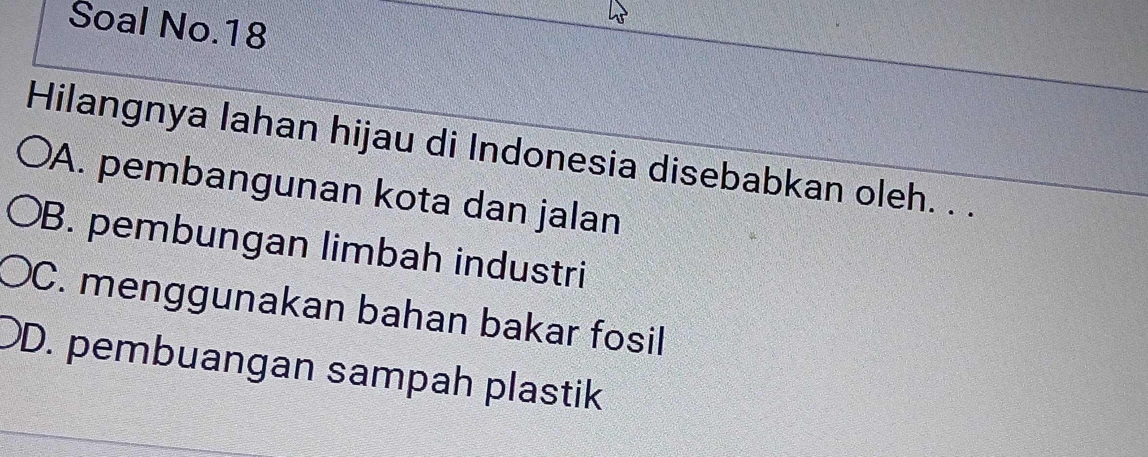 Soal No.18
Hilangnya lahan hijau di Indonesia disebabkan oleh. . .
A. pembangunan kota dan jalan
B. pembungan limbah industri
C. menggunakan bahan bakar fosil
D. pembuangan sampah plastik