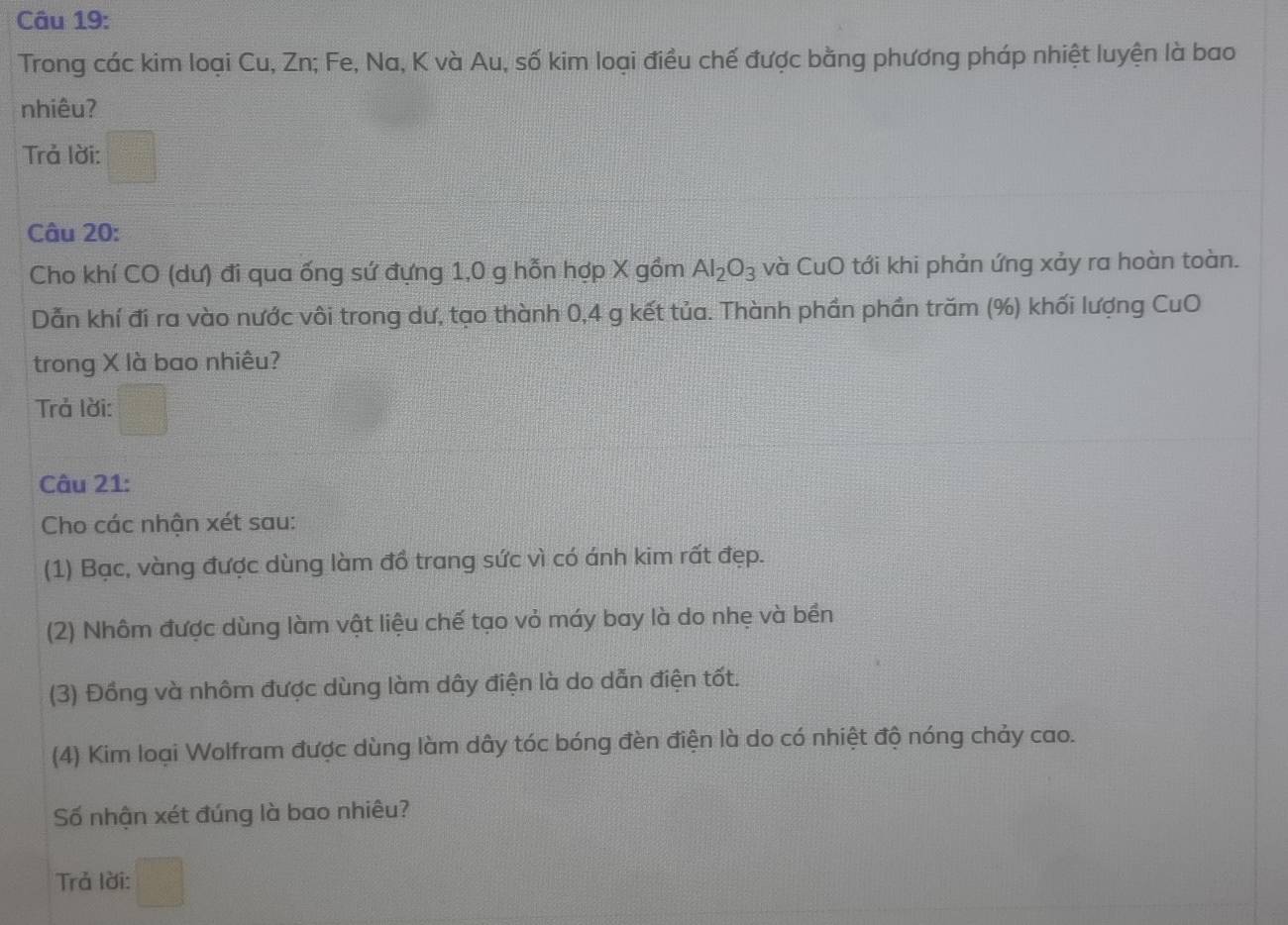 Trong các kim loại Cu, Zn; Fe, Na, K và Au, số kim loại điều chế được bằng phương pháp nhiệt luyện là bao 
nhiêu? 
Trả lời: 
Câu 20: 
Cho khí CO (dư) đi qua ống sứ đựng 1,0 g hỗn hợp X gồm Al_2O_3 và CuO tới khi phản ứng xảy ra hoàn toàn. 
Dẫn khí đi ra vào nước vôi trong dư, tạo thành 0, 4 g kết tủa. Thành phần phần trăm (%) khối lượng CuO 
trong X là bao nhiêu? 
Trả lời: 
Câu 21: 
Cho các nhận xét sau: 
(1) Bạc, vàng được dùng làm đồ trang sức vì có ánh kim rất đẹp. 
(2) Nhôm được dùng làm vật liệu chế tạo vỏ máy bay là do nhẹ và bền 
(3) Đồng và nhôm được dùng làm dây điện là do dẫn điện tốt. 
(4) Kim loại Wolfram được dùng làm dây tóc bóng đèn điện là do có nhiệt độ nóng chảy cao. 
Số nhận xét đúng là bao nhiêu? 
Trả lời: