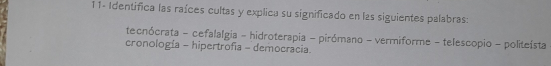 11- Identifica las raíces cultas y explica su significado en las siguientes palabras: 
tecnócrata - cefalalgia - hidroterapia - pirómano - vermiforme - telescopio - politeísta 
cronología - hipertrofia - democracia.