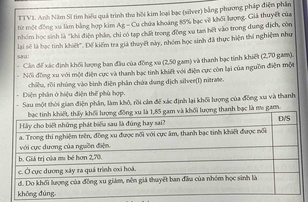 TTV1. Anh Năm Sĩ tìm hiểu quá trình thu hồi kim loại bạc (silver) bằng phương pháp điện phân 
từ một đồng xu làm bằng hợp kim Ag - Cu chứa khoảng 85% bạc về khối lượng. Giả thuyết của 
nhóm học sinh là ''khi điện phân, chi có tạp chất trong đồng xu tan hết vào trong dung dịch, còn 
lại sẽ là bạc tinh khiết". Để kiểm tra giả thuyết này, nhóm học sinh đã thực hiện thí nghiệm như 
sau: 
. Cân để xác định khối lượng ban đầu của đồng xu (2,50 gam) và thanh bạc tinh khiết (2,70 gam). 
Nối đồng xu với một điện cực và thanh bạc tinh khiết với điện cực còn lại của nguồn điện một 
chiều, rồi nhúng vào bình điện phân chứa dung dịch silver(I) nitrate. 
- Điện phân ở hiệu điện thế phù hợp. 
Sau một thời gian điện phân, làm khô, rồi cân để xác định lại khối lượng của đồng xu và thanh 
bạc là mı gam.