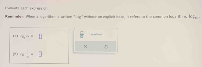 Evaluate each expression. 
Reminder: When a logarithm is written "1og" without an explicit base, it refers to the common logarithm, log _10. 
(a) log _327=□
 □ /□   Undefined 
× 
(b) log  1/10 =□