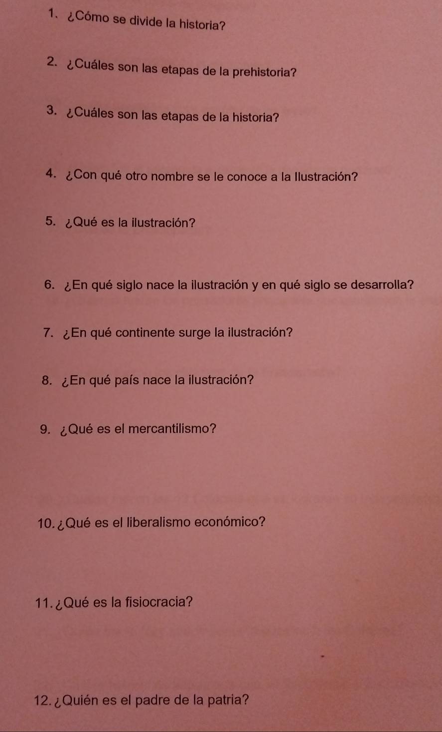 ¿Cómo se divide la historia? 
2. ¿Cuáles son las etapas de la prehistoria? 
3. ¿Cuáles son las etapas de la historia? 
4. ¿Con qué otro nombre se le conoce a la Ilustración? 
5. ¿Qué es la ilustración? 
6. ¿En qué siglo nace la ilustración y en qué siglo se desarrolla? 
7. ¿En qué continente surge la ilustración? 
8. ¿En qué país nace la ilustración? 
9. ¿Qué es el mercantilismo? 
10. ¿ Qué es el liberalismo económico? 
11. ¿Qué es la fisiocracia? 
12. ¿Quién es el padre de la patria?