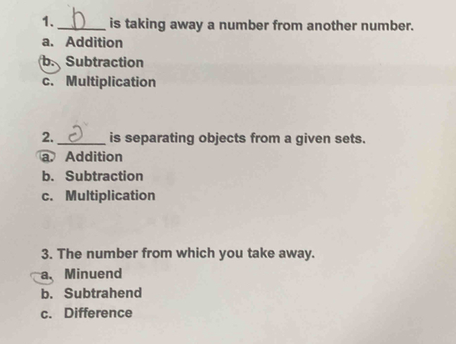 1._ is taking away a number from another number.
a. Addition
b. Subtraction
c. Multiplication
2. _is separating objects from a given sets.
a. Addition
b. Subtraction
c. Multiplication
3. The number from which you take away.
a.Minuend
b. Subtrahend
c. Difference