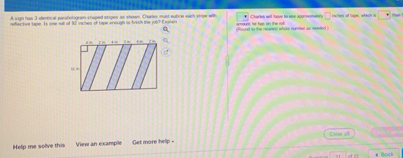 A sign has 3 identical parallelogram-shaped stapes as shown. Charles must outine each stripe with 
reffective tape. Is one roil of 92 inches of tape enough to finish the job? Explain amount he has on the toll. Charles will have to use approximately □ inches of tape, which is than t 
(Round to the nearest whole number as seeded.] 
Help me solve this View an example Get more help - Clear all 
21 《 Boick