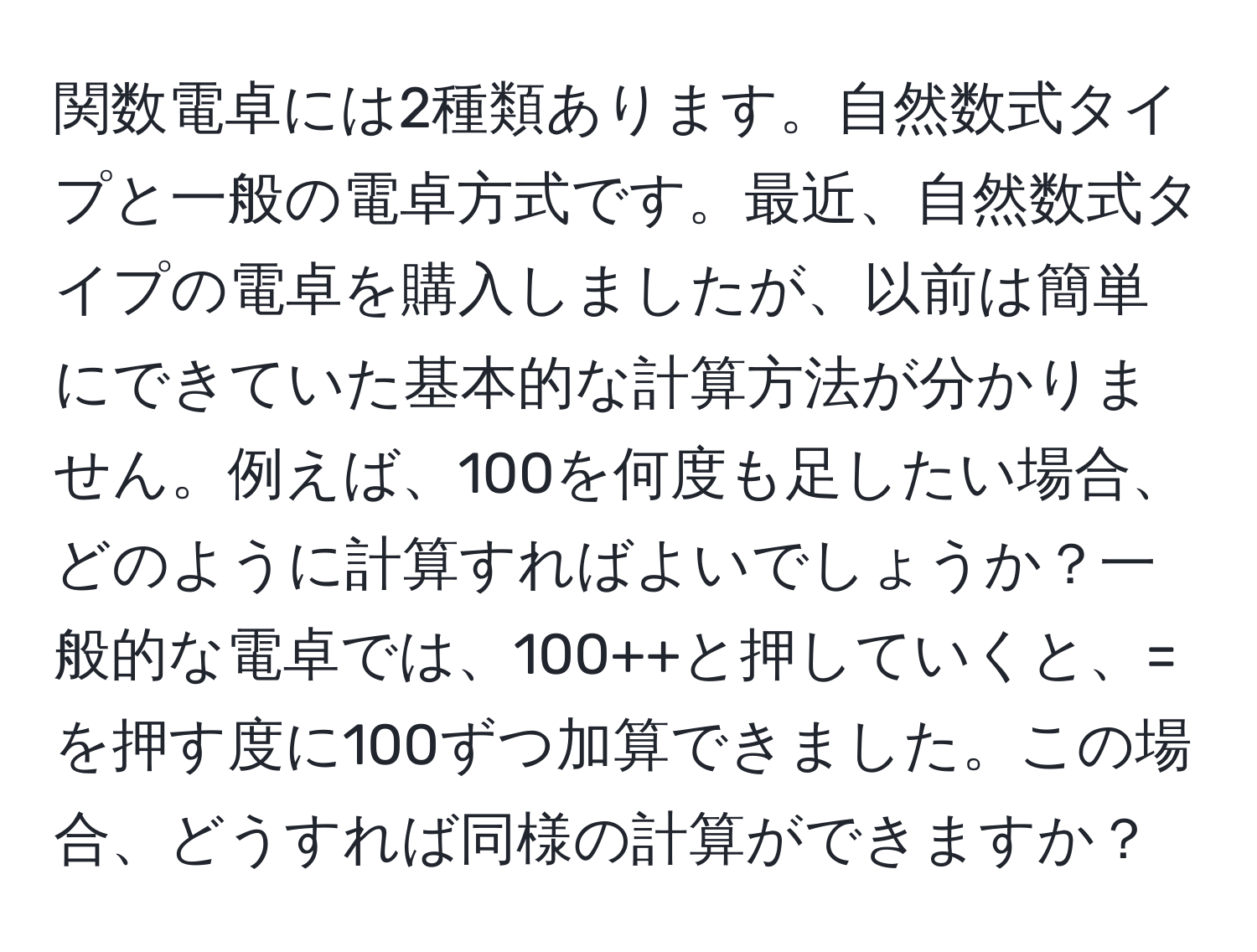 関数電卓には2種類あります。自然数式タイプと一般の電卓方式です。最近、自然数式タイプの電卓を購入しましたが、以前は簡単にできていた基本的な計算方法が分かりません。例えば、100を何度も足したい場合、どのように計算すればよいでしょうか？一般的な電卓では、100++と押していくと、=を押す度に100ずつ加算できました。この場合、どうすれば同様の計算ができますか？