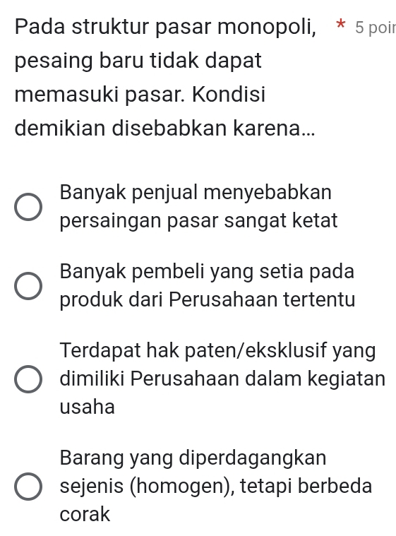 Pada struktur pasar monopoli, * 5 poir
pesaing baru tidak dapat
memasuki pasar. Kondisi
demikian disebabkan karena...
Banyak penjual menyebabkan
persaingan pasar sangat ketat
Banyak pembeli yang setia pada
produk dari Perusahaan tertentu
Terdapat hak paten/eksklusif yang
dimiliki Perusahaan dalam kegiatan
usaha
Barang yang diperdagangkan
sejenis (homogen), tetapi berbeda
corak