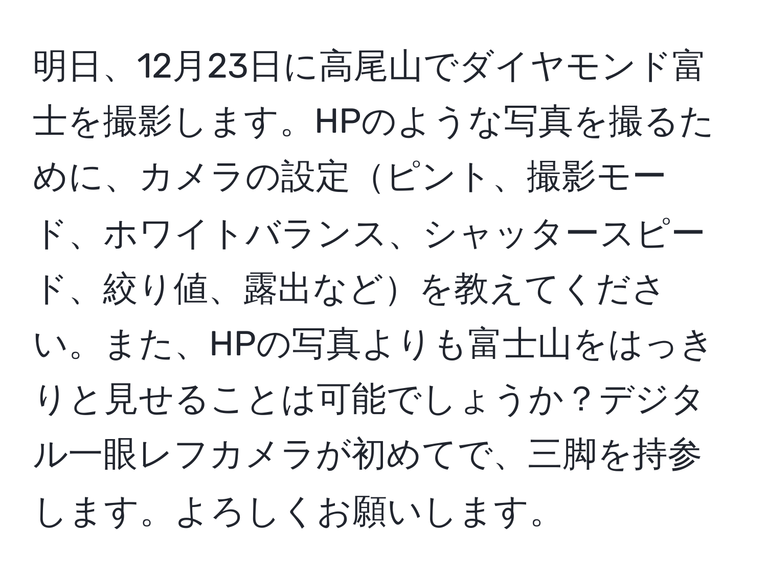 明日、12月23日に高尾山でダイヤモンド富士を撮影します。HPのような写真を撮るために、カメラの設定ピント、撮影モード、ホワイトバランス、シャッタースピード、絞り値、露出などを教えてください。また、HPの写真よりも富士山をはっきりと見せることは可能でしょうか？デジタル一眼レフカメラが初めてで、三脚を持参します。よろしくお願いします。