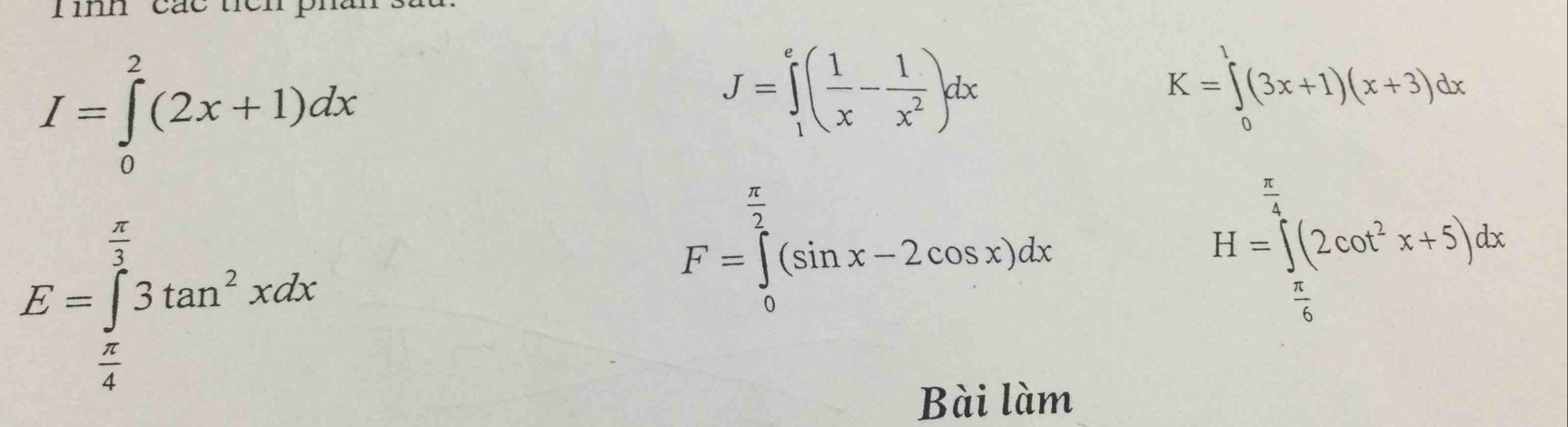 I=∈tlimits _0^(2(2x+1)dx
J=∈tlimits _1^e(frac 1)x- 1/x^2 )dx
K=∈tlimits _0^(1(3x+1)(x+3)dx
E=∈tlimits _frac π)4^ π /3 3tan^2xdx
F=∈tlimits _0^((frac π)2)(sin x-2cos x)dx
H=∈tlimits _ π /6 ^ π /4 (2cos^2x+5)dx
Bài làm