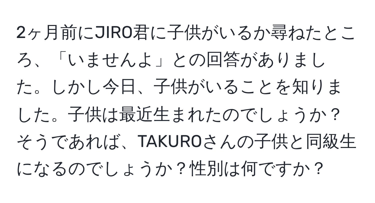 2ヶ月前にJIRO君に子供がいるか尋ねたところ、「いませんよ」との回答がありました。しかし今日、子供がいることを知りました。子供は最近生まれたのでしょうか？そうであれば、TAKUROさんの子供と同級生になるのでしょうか？性別は何ですか？