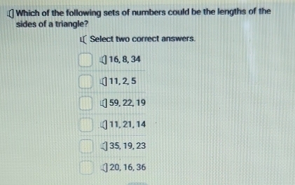 Which of the following sets of numbers could be the lengths of the
sides of a triangle?
I Select two correct answers.
] 16, 8, 34
] 11, 2, 5
59, 22, 19
11, 21, 14
35, 19, 23
20, 16, 36