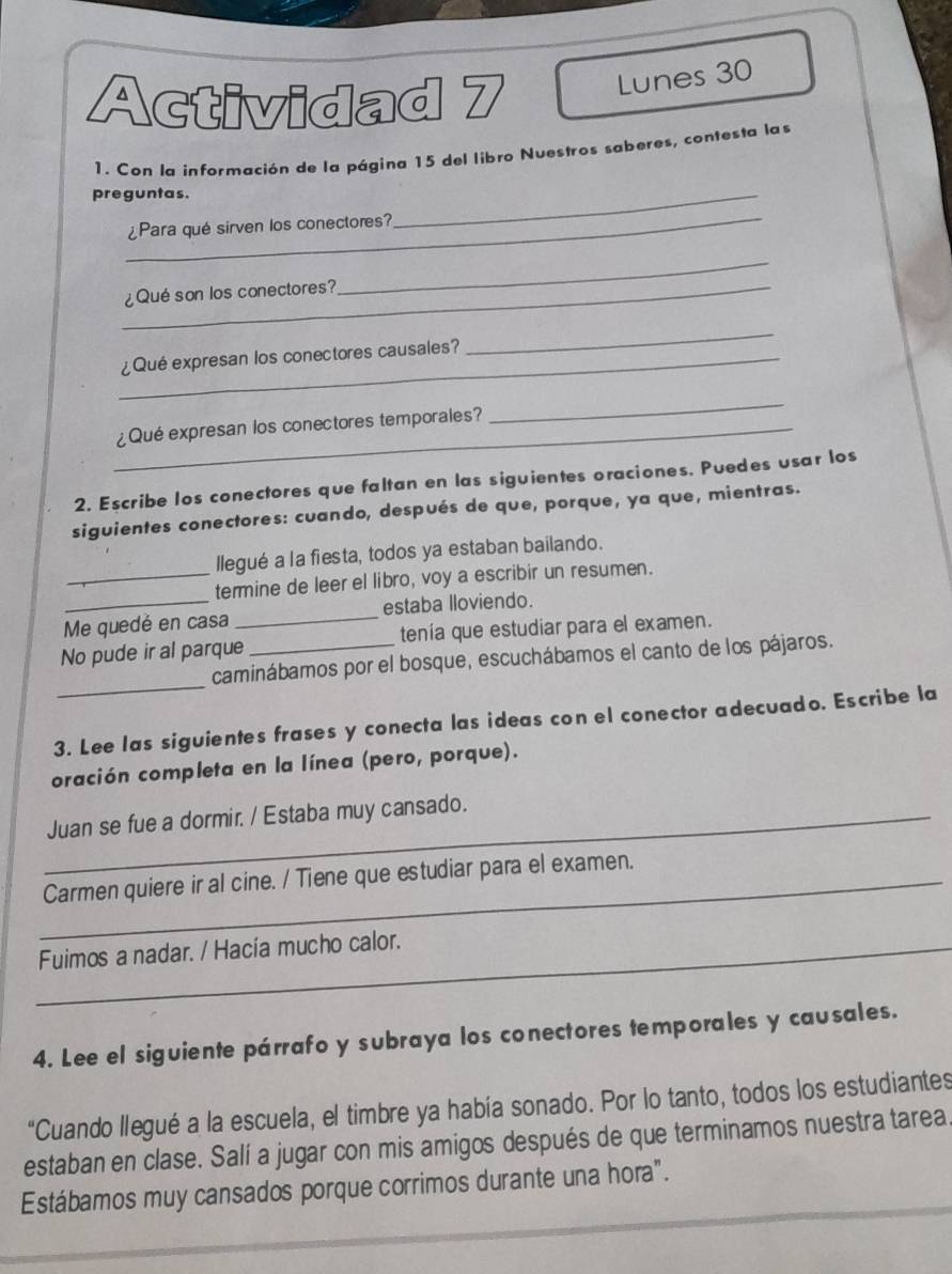 Actividad 7 
Lunes 30 
1. Con la información de la página 15 del libro Nuestros saberes, contesta las 
preguntas. 
_ 
¿Para qué sirven los conectores? 
_ 
_¿Qué son los conectores? 
_ 
_¿Qué expresan los conectores causales? 
_ 
_¿Qué expresan los conectores temporales? 
_ 
2. Escribe los conectores que faltan en las siguientes oraciones. Puedes usar los 
siguientes conectores: cuando, después de que, porque, ya que, mientras. 
llegué a la fiesta, todos ya estaban bailando. 
_termine de leer el libro, voy a escribir un resumen. 
Me quedé en casa _estaba lloviendo. 
No pude ir al parque _tenía que estudiar para el examen. 
_ 
caminábamos por el bosque, escuchábamos el canto de los pájaros. 
3. Lee las siguientes frases y conecta las ideas con el conector adecuado. Escribe la 
oración completa en la línea (pero, porque). 
_Juan se fue a dormir. / Estaba muy cansado. 
_Carmen quiere ir al cine. / Tiene que estudiar para el examen. 
_Fuimos a nadar. / Hacía mucho calor. 
4. Lee el siguiente párrafo y subraya los conectores temporales y causales. 
“Cuando llegué a la escuela, el timbre ya había sonado. Por lo tanto, todos los estudiantes 
estaban en clase. Salí a jugar con mis amigos después de que terminamos nuestra tarea. 
Estábamos muy cansados porque corrimos durante una hora".