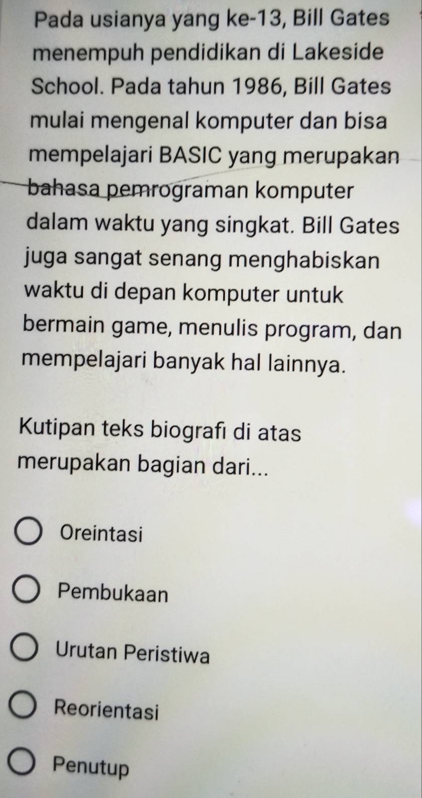 Pada usianya yang ke-13, Bill Gates
menempuh pendidikan di Lakeside
School. Pada tahun 1986, Bill Gates
mulai mengenal komputer dan bisa
mempelajari BASIC yang merupakan
bahasa pemrograman komputer
dalam waktu yang singkat. Bill Gates
juga sangat senang menghabiskan
waktu di depan komputer untuk
bermain game, menulis program, dan
mempelajari banyak hal lainnya.
Kutipan teks biografı di atas
merupakan bagian dari...
Oreintasi
Pembukaan
Urutan Peristiwa
Reorientasi
Penutup