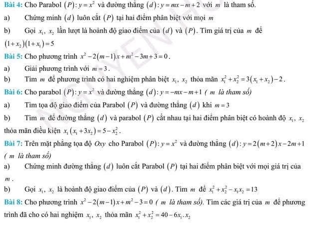 Cho Parabol (P): y=x^2 và đường thẳng (d): y=mx-m+2 với m là tham số.
a) Chứng minh (d) luôn cắt (P) tại hai điểm phân biệt với mọi m
b) Gọi x_1,x_2 lần lượt là hoành độ giao điểm của (đ) và (P). Tìm giá trị của m để
(1+x_2)(1+x_1)=5
Bài 5: Cho phương trình x^2-2(m-1)x+m^2-3m+3=0.
a) Giải phương trình với m=3.
b)Tìm m để phương trình có hai nghiệm phân biệt x_1,x_2 thỏa mãn x_1^(2+x_2^2=3(x_1)+x_2)-2.
Bài 6: Cho parabol (P): y=x^2 và đường thắng (d): y=-mx-m+1 ( m là tham shat o)
a) Tìm tọa độ giao điểm của Parabol (P) và đường thẳng (đ) khi m=3
b) Tìm m để đường thắng (đ) và parabol (P) cắt nhau tại hai điểm phân biệt có hoành độ x_1,x_2
thỏa mãn điều kiện x_1(x_1+3x_2)=5-x_2^(2.
Bài 7: Trên mặt phẳng tọa độ Oxy cho Parabol (P): y=x^2) và đường thắng (d): y=2(m+2)x-2m+1
( m là tham số)
a) Chứng minh đường thắng (d) luôn cắt Parabol (P) tại hai điểm phân biệt với mọi giá trị của
m .
b) Gọi x_1,x_2 là hoành độ giao điểm của (P) và (d). Tìm m đề x_1^(2+x_2^2-x_1)x_2=13
Bài 8: Cho phương trình x^2-2(m-1)x+m^2-3=0 ( m là tham sổ). Tìm các giá trị của m đề phương
trình đã cho có hai nghiệm x_1,x_2 thỏa mãn x_1^(2+x_2^2=40-6x_1).x_2