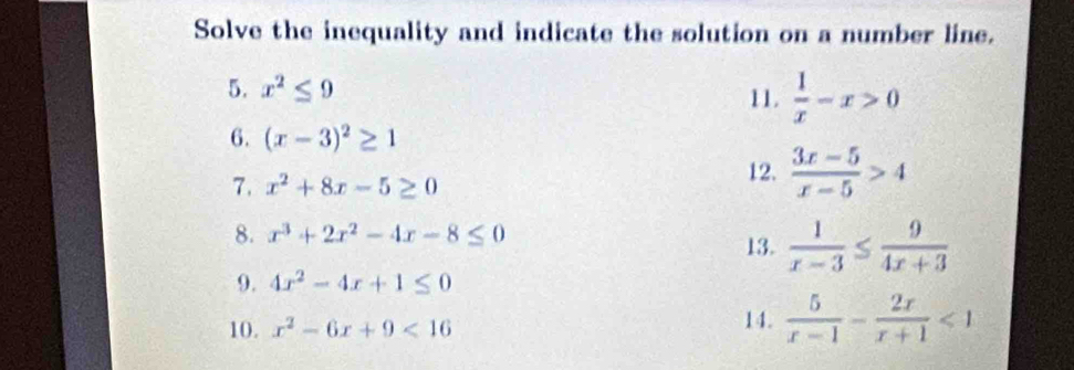 Solve the inequality and indicate the solution on a number line. 
5. x^2≤ 9 11.  1/x -x>0
6. (x-3)^2≥ 1
7. x^2+8x-5≥ 0
12.  (3x-5)/x-5 >4
8. x^3+2x^2-4x-8≤ 0
13.  1/x-3 ≤  9/4x+3 
9. 4x^2-4x+1≤ 0
10. x^2-6x+9<16</tex> 14.  5/x-1 - 2x/x+1 <1</tex>